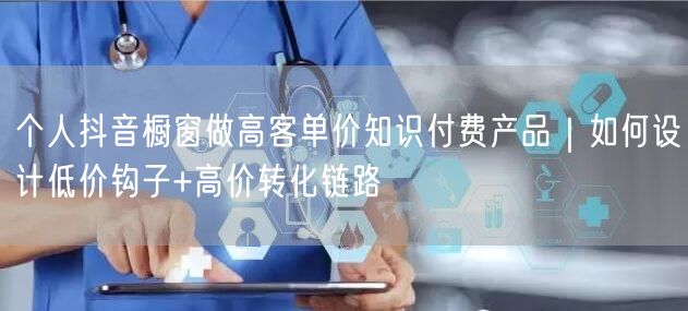 个人抖音橱窗做高客单价知识付费产品｜如何设计低价钩子+高价转化链路