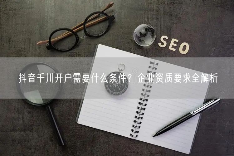抖音千川开户需要什么条件？企业资质要求全解析