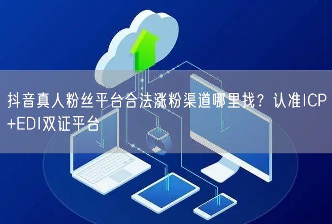 抖音真人粉丝平台合法涨粉渠道哪里找？认准ICP+EDI双证平台