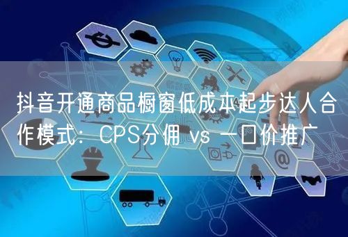 抖音开通商品橱窗低成本起步达人合作模式：CPS分佣 vs 一口价推广