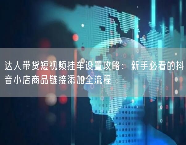 达人带货短视频挂车设置攻略：新手必看的抖音小店商品链接添加全流程