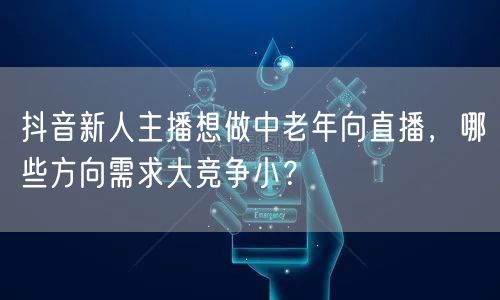 抖音新人主播想做中老年向直播,哪些方向需求大竞争小?