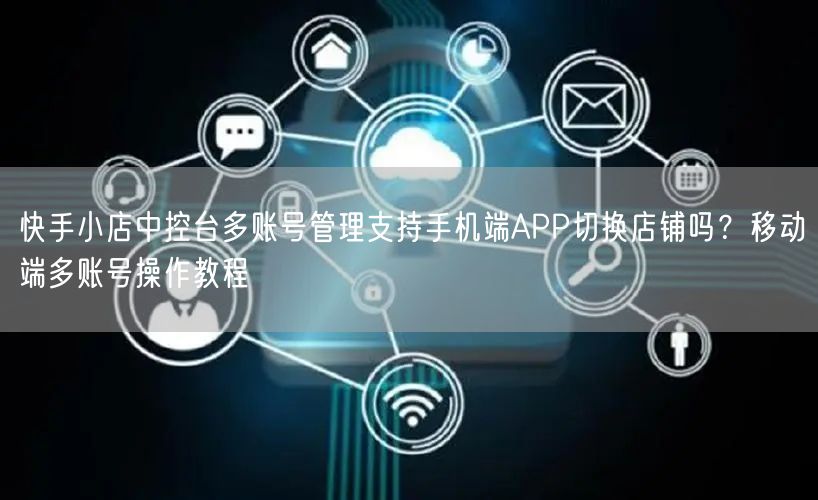 快手小店中控台多账号管理支持手机端APP切换店铺吗？移动端多账号操作教程