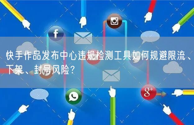 快手作品发布中心违规检测工具如何规避限流、下架、封号风险？