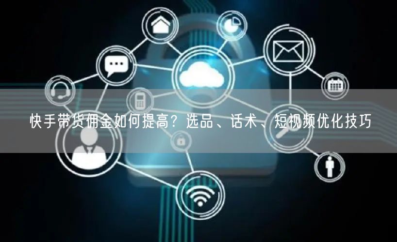 快手带货佣金如何提高？选品、话术、短视频优化技巧