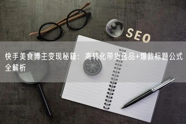 快手美食博主变现秘籍：高转化带货选品+爆款标题公式全解析
