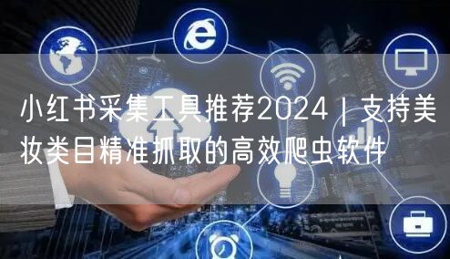 小红书采集工具推荐2024｜支持美妆类目精准抓取的高效爬虫软件