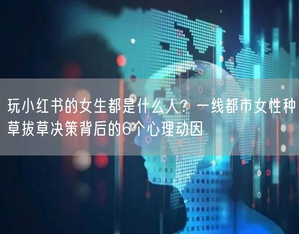 玩小红书的女生都是什么人？一线都市女性种草拔草决策背后的6个心理动因