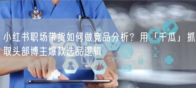 小红书职场带货如何做竞品分析？用「千瓜」抓取头部博主爆款选品逻辑