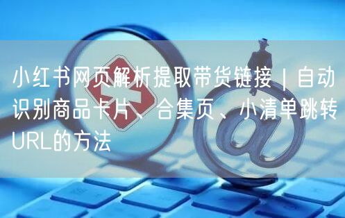 小红书网页解析提取带货链接｜自动识别商品卡片、合集页、小清单跳转URL的方法