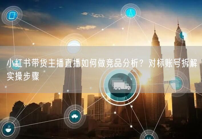 小红书带货主播直播如何做竞品分析？对标账号拆解实操步骤