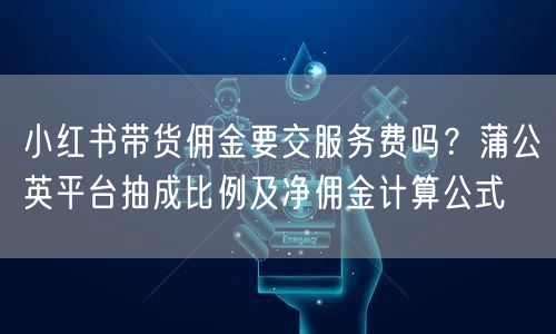 小红书带货佣金要交服务费吗？蒲公英平台抽成比例及净佣金计算公式