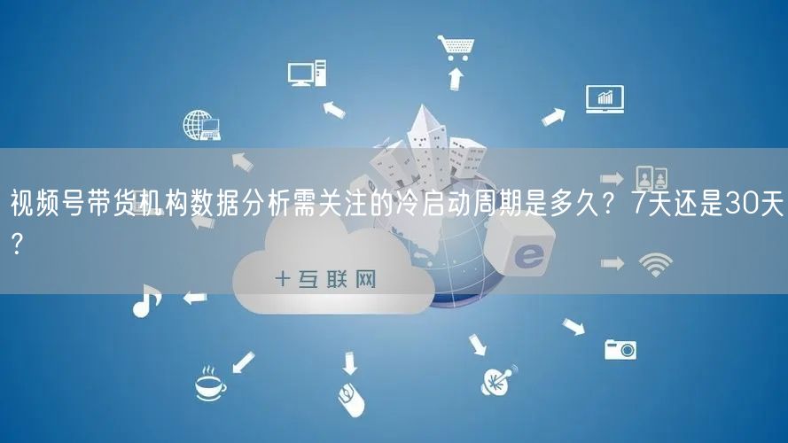 视频号带货机构数据分析需关注的冷启动周期是多久？7天还是30天？