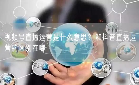 视频号直播运营是什么意思？和抖音直播运营的区别在哪