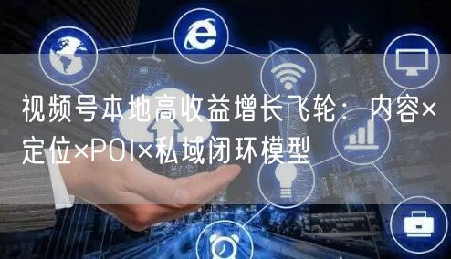 视频号本地高收益增长飞轮：内容×定位×POI×私域闭环模型