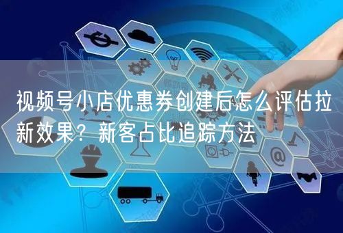 视频号小店优惠券创建后怎么评估拉新效果？新客占比追踪方法
