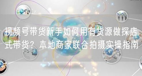 视频号带货新手如何用有货源做探店式带货？本地商家联合拍摄实操指南