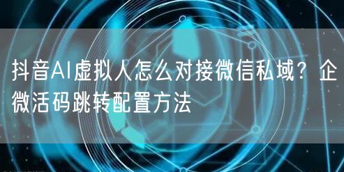 抖音AI虚拟人怎么对接微信私域？企微活码跳转配置方法