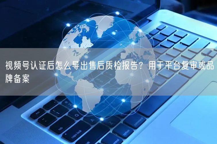 视频号认证后怎么导出售后质检报告？用于平台复审或品牌备案
