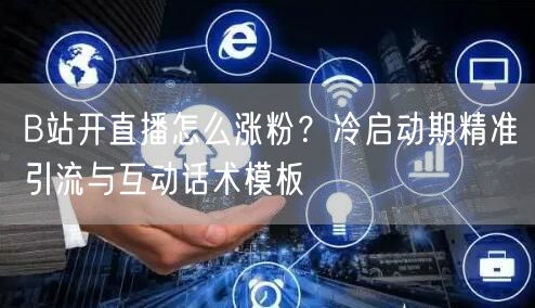 B站开直播怎么涨粉？冷启动期精准引流与互动话术模板
