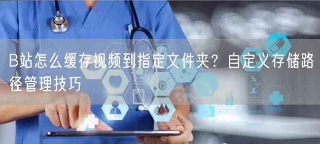 B站怎么缓存视频到指定文件夹？自定义存储路径管理技巧