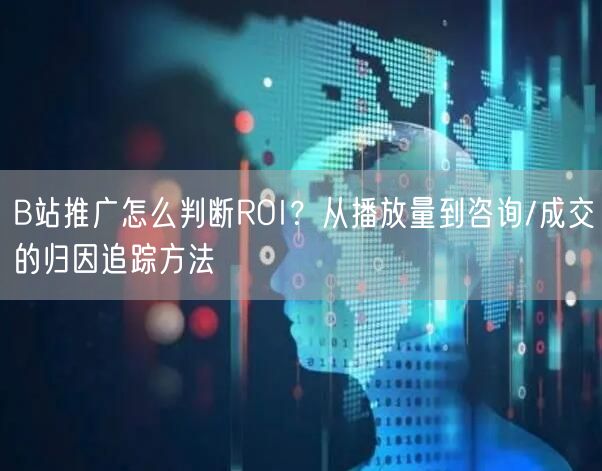B站推广怎么判断ROI？从播放量到咨询/成交的归因追踪方法