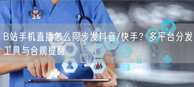 B站手机直播怎么同步发抖音/快手？多平台分发工具与合规提醒