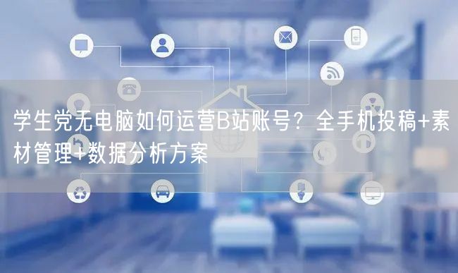 学生党无电脑如何运营B站账号？全手机投稿+素材管理+数据分析方案