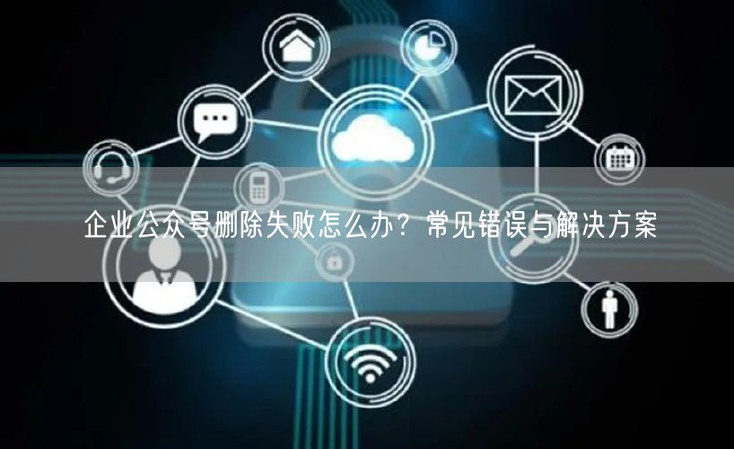 企业公众号删除失败怎么办？常见错误与解决方案