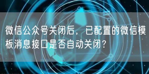 微信公众号关闭后，已配置的微信模板消息接口是否自动关闭？