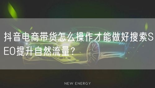 抖音电商带货怎么操作才能做好搜索SEO提升自然流量？