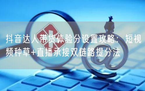 抖音达人带货体验分设置攻略：短视频种草+直播承接双链路提分法