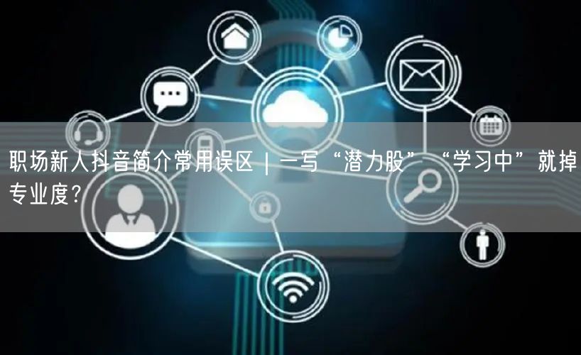 职场新人抖音简介常用误区｜一写“潜力股”“学习中”就掉专业度？