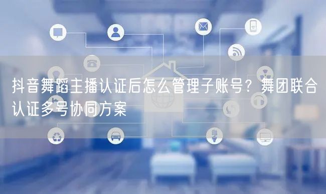 抖音舞蹈主播认证后怎么管理子账号？舞团联合认证多号协同方案
