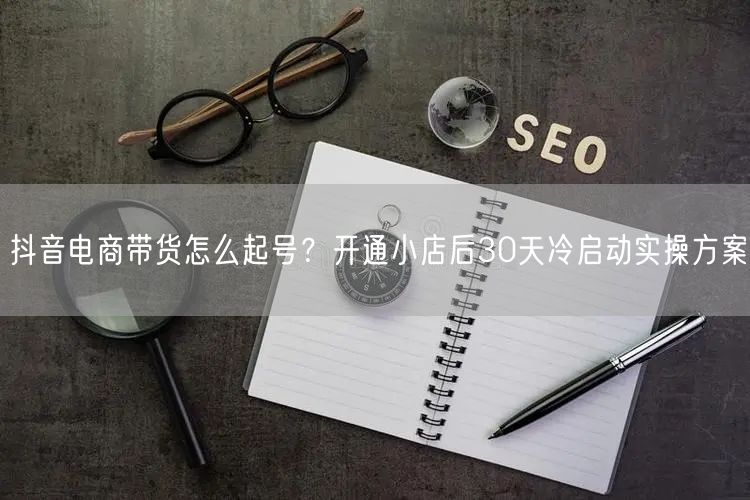 抖音电商带货怎么起号？开通小店后30天冷启动实操方案