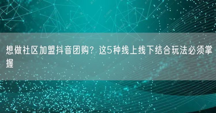 想做社区加盟抖音团购？这5种线上线下结合玩法必须掌握