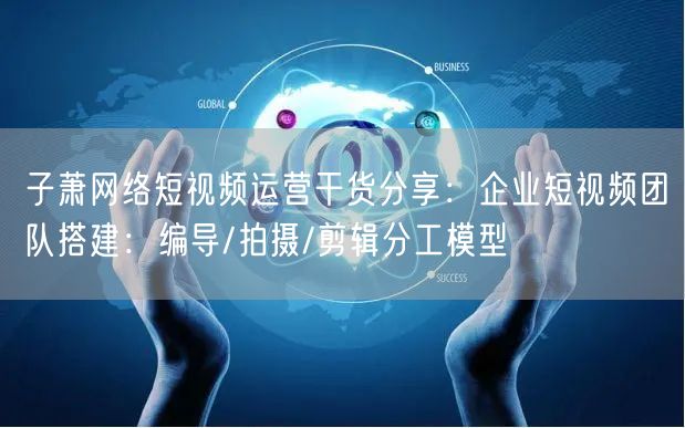 子萧网络短视频运营干货分享：企业短视频团队搭建：编导/拍摄/剪辑分工模型