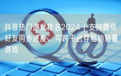 抖音热门游戏排名2024｜支持微信好友同步进度、可跨平台存档的轻量游戏