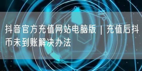 抖音官方充值网站电脑版｜充值后抖币未到账解决办法