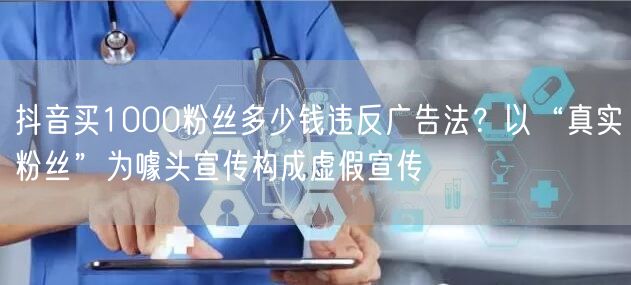 抖音买1000粉丝多少钱违反广告法？以“真实粉丝”为噱头宣传构成虚假宣传
