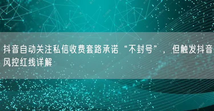 抖音自动关注私信收费套路承诺“不封号”，但触发抖音风控红线详解