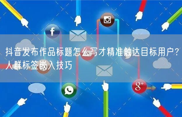 抖音发布作品标题怎么写才精准触达目标用户？人群标签嵌入技巧