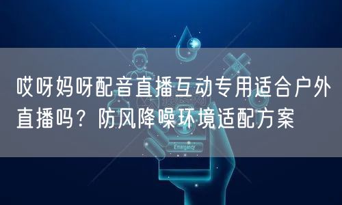 哎呀妈呀配音直播互动专用适合户外直播吗？防风降噪环境适配方案