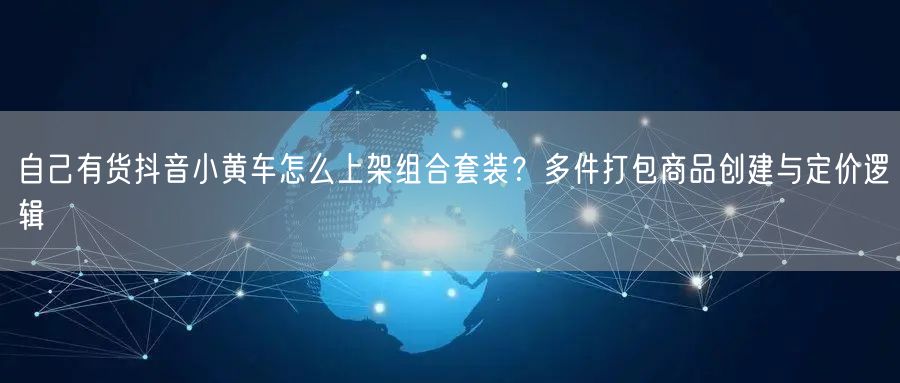 自己有货抖音小黄车怎么上架组合套装？多件打包商品创建与定价逻辑