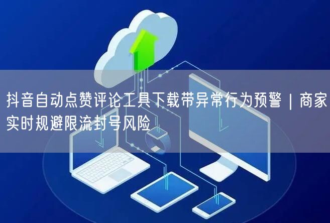 抖音自动点赞评论工具下载带异常行为预警｜商家实时规避限流封号风险