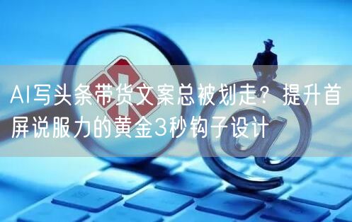 AI写头条带货文案总被划走？提升首屏说服力的黄金3秒钩子设计