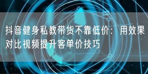 抖音健身私教带货不靠低价：用效果对比视频提升客单价技巧