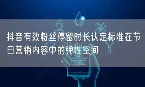 抖音有效粉丝停留时长认定标准在节日营销内容中的弹性空间
