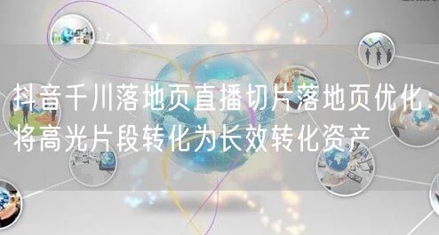 抖音千川落地页直播切片落地页优化：将高光片段转化为长效转化资产