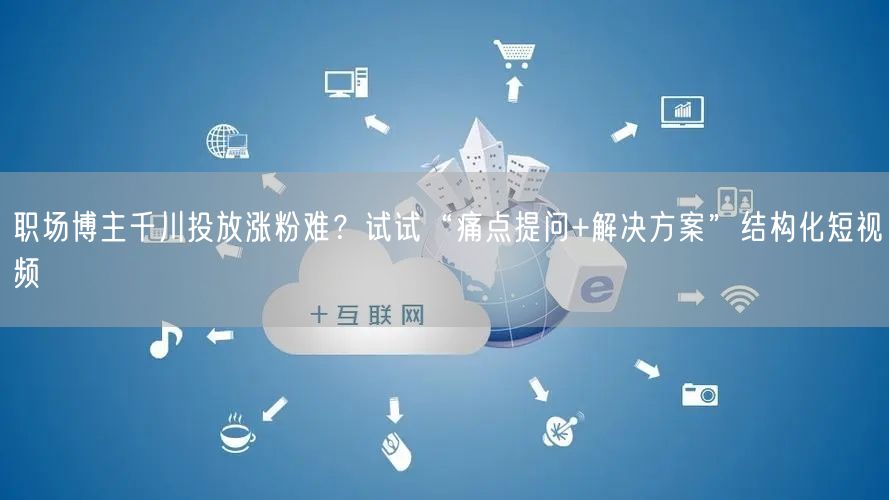 职场博主千川投放涨粉难？试试“痛点提问+解决方案”结构化短视频